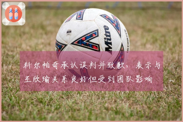 科尔帕奇承认误判并致歉，表示与王欣瑜关系良好但受到团队影响