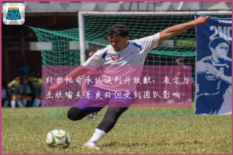 科尔帕奇承认误判并致歉，表示与王欣瑜关系良好但受到团队影响