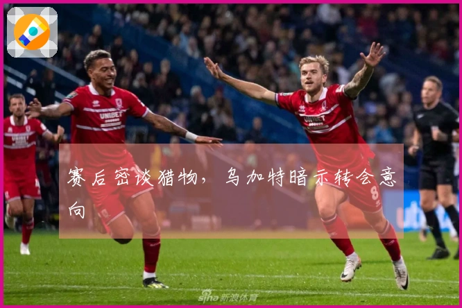 赛后密谈猎物，乌加特暗示转会意向