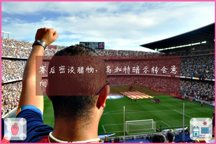赛后密谈猎物，乌加特暗示转会意向